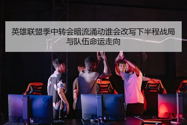英雄联盟季中转会暗流涌动谁会改写下半程战局与队伍命运走向